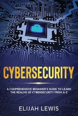 Cybersecurity: A Comprehensive Beginner's Guide to learn the Realms of Cybersecurity from A-Z by Lewis, Elijah