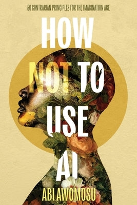 How Not To Use AI: 50 Contrarian Principles for the Imagination Age by Awomosu, Abi