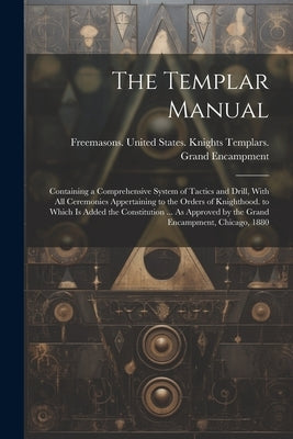 The Templar Manual: Containing a Comprehensive System of Tactics and Drill, With All Ceremonies Appertaining to the Orders of Knighthood. by Freemasons United States Knights Te