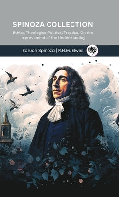 Spinoza Collection: Ethics, Theologico-Political Treatise, On the Improvement of the Understanding by Spinoza, Baruch