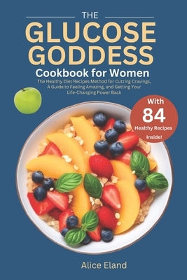 The Glucose Goddess Cookbook for Women: The Healthy Diet Recipes Method for Cutting Cravings, A Guide to Feeling Amazing, and Getting Your Life-Changi by Eland, Alice