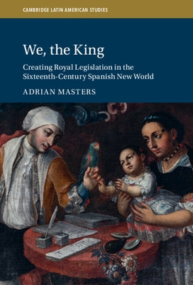 We, the King: Creating Royal Legislation in the Sixteenth-Century Spanish New World by Masters, Adrian