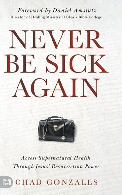 Never Be Sick Again: Access Supernatural Health Through Jesus' Resurrection Power by Gonzales, Chad