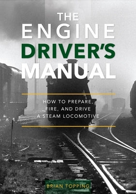 The Engine Driver's Manual: How to Prepare, Fire and Drive a Steam Locomotive by Topping, Brian