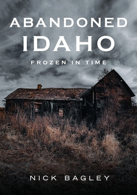Abandoned Idaho: Frozen in Time by Bagley, Nick