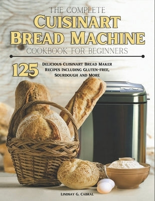 The Complete Cuisinart Bread Machine Cookbook For Beginners: 125 Delicious Cuisinart Bread Maker Recipes Including Gluten-free, Sourdough and More by G. Cabral, Lindsay