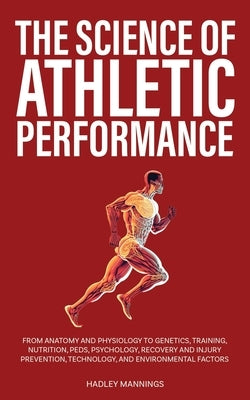 The Science of Athletic Performance: From Anatomy and Physiology to Genetics, Training, Nutrition, PEDs, Psychology, Recovery and Injury Prevention, T by Mannings, Hadley