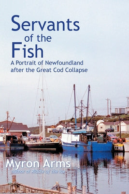 Servants of the Fish: A Portrait of Newfoundland After the Great Cod Collapse by Arms, Myron