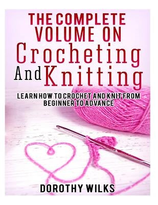 The Complete Volume on Crocheting and Knitting: Learn How to Crochet and Knit from Beginner to Advance by Wilks, Dorothy