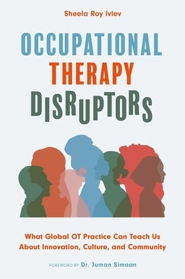 Occupational Therapy Disruptors: What Global OT Practice Can Teach Us about Innovation, Culture, and Community by Ivlev, Sheela Roy