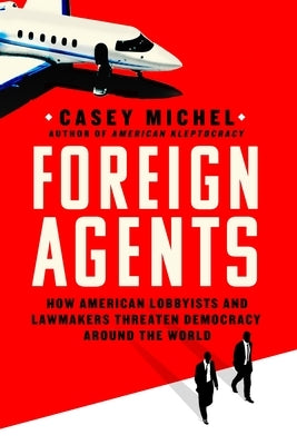 Foreign Agents: How American Lobbyists and Lawmakers Threaten Democracy Around the World by Michel, Casey