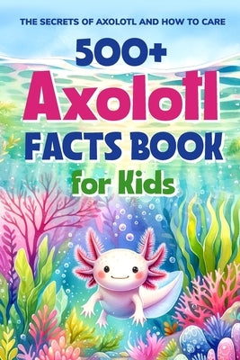500+ Axolotl Facts Book for Kids: The Secrets of Axolotl and How to Care: Awesome Facts about Axolotl by West, Ellis