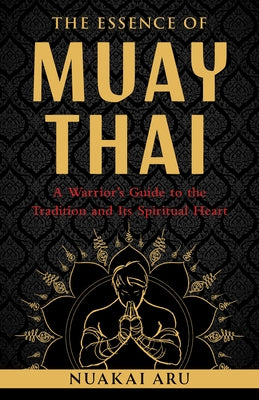 The Essence of Muay Thai: A Warrior's Guide to the Tradition and Its Spiritual Heart by Aru, Nuakai