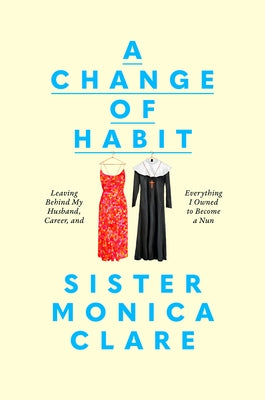 A Change of Habit: Leaving Behind My Husband, Career, and Everything I Owned to Become a Nun by Sister Monica Clare