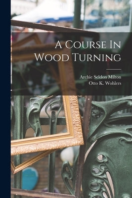A Course In Wood Turning by Milton, Archie Seldon