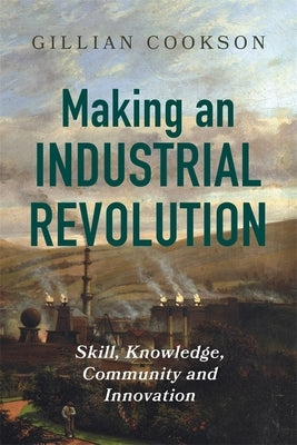Making an Industrial Revolution: Skill, Knowledge, Community and Innovation by Cookson, Gillian