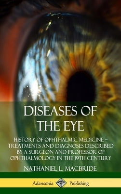 Diseases of the Eye: History of Ophthalmic Medicine - Treatments and Diagnoses Described by a Surgeon and Professor of Ophthalmology in the by MacBride, Nathaniel L.