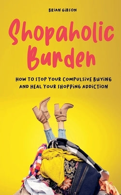 Shopaholic Burden How to Stop Your Compulsive Buying And Heal Your Shopping Addiction by Gibson, Brian