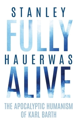 Fully Alive: The Apocalyptic Humanism of Karl Barth by Hauerwas, Stanley