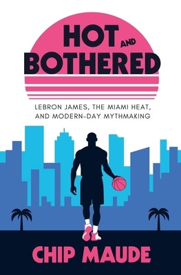 Hot and Bothered: LeBron James, the Miami Heat, and Modern-day Mythmaking by Maude, Chip