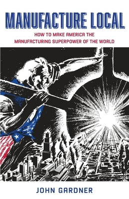 Manufacture Local: How to Make America the Manufacturing Superpower of the World by Gardner, John