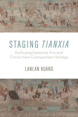 Staging Tianxia: Dunhuang Expressive Arts and China's New Cosmopolitan Heritage by Kuang, Lanlan