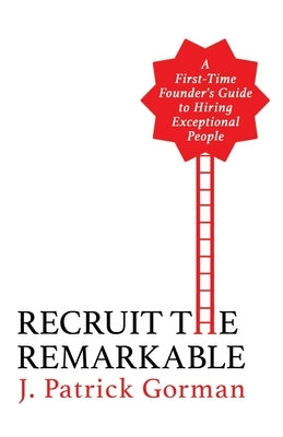 Recruit the Remarkable: A First-Time Founder's Guide to Hiring Exceptional People by Gorman, J. Patrick