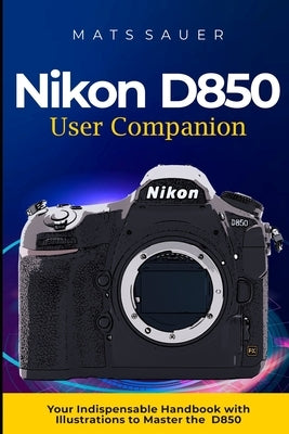Nikon D850 User Companion: Your Indispensable Handbook with Illustrations to Master the D850 by Sauer, Mats