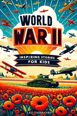 World War II Inspiring Stories for Kids: Discovering WWII Through Stories of Friendship, Heroism, and Courage to Inspire Young Minds by Fairbanks, Leo