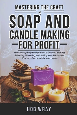 Mastering the Craft of Soap and Candle Making for Profit: The Step-by-Step Entrepreneur's Guide to Starting, Branding, Marketing, and Selling Your Han by Wray, Hob