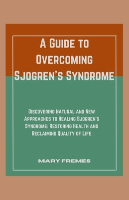 A Guide to Overcoming Sjogren's Syndrome: Discovering Natural and New Approaches to Healing Sjogren's Syndrome: Restoring Health and Reclaiming Qualit by Fremes, Mary