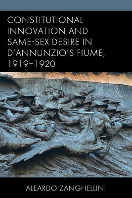 Constitutional Innovation and Same-Sex Desire in d'Annunzio's Fiume, 1919-1920 by Zanghellini, Aleardo