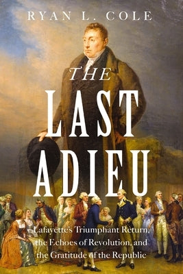 The Last Adieu: Lafayette's Triumphant Return, the Echoes of Revolution, and the Gratitude of the Republic by Cole, Ryan