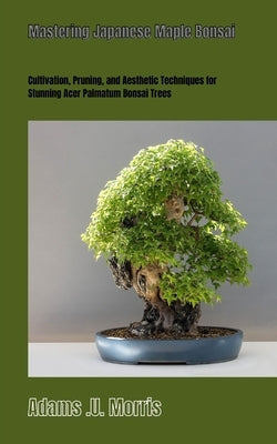 Mastering Japanese Maple Bonsai: Cultivation, Pruning, and Aesthetic Techniques for Stunning Acer Palmatum Bonsai Trees by Morris, Adams U.