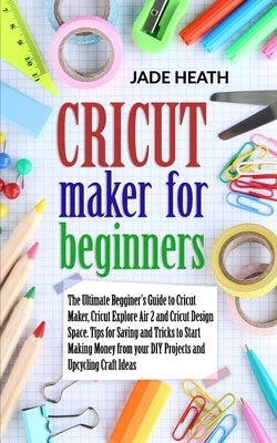 Cricut Maker for Beginners: The Beginner's Guide to Cricut Maker, Cricut Explore Air 2 and Cricut Design Space. Tips and Tricks to Start Making Mo by Heath, Jade