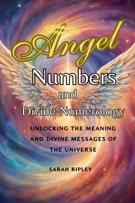 Angel Numbers and Divine Numerology: Unlocking the Meaning and Divine Messages of the Universe by Ripley, Sarah