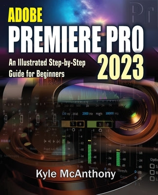 Adobe Premiere Pro 2023: An Illustrated Step-By-Step Guide for Beginners by McAnthony, Kyle
