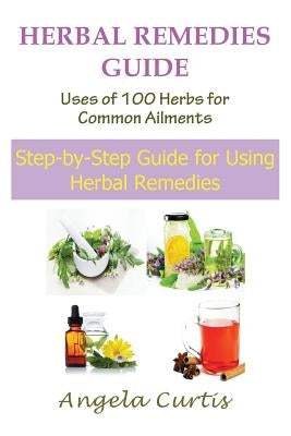 Herbal Remedies Guide: Uses of 100 Herbs for Common Ailments: Step-By-Step Guide for Using Herbal Remedies by Curtis, Angela