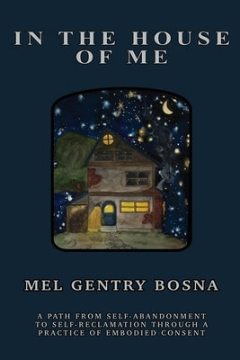 In The House Of Me: A path from self-abandonment towards self-reclamation through a practice of embodied consent by Gentry Bosna, Mel