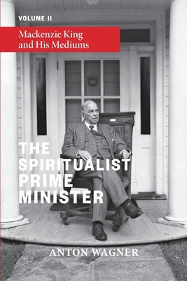 The Spiritualist Prime Minister: Volume 2: Mackenzie King and his Mediums by Wagner, Anton