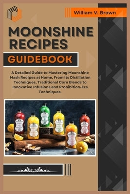 Moonshine Recipes Guidebook: A Detailed Guide to Mastering Moonshine Mash Recipes at Home, From Distillation Techniques, Traditional Corn Blends to by V. Brown, William