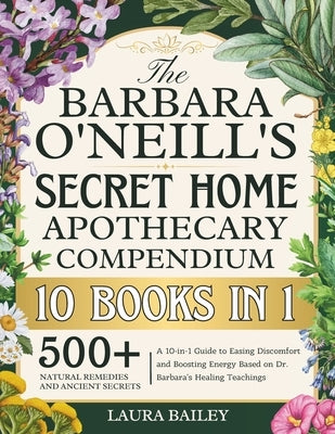 The Barbara O'Neill's Secret Home Apothecary Compendium: 500+ Natural Remedies and Ancient Secrets A 10-in-1 Guide to Easing Discomfort and Boosting E by Bailey, Laura