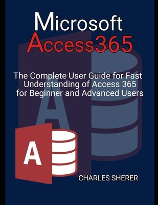 Microsoft Access 365: The Complete User Guide for Fast Understanding of Access 365 for Beginner and Advanced Users by Sherer, Charles