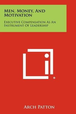 Men, Money, And Motivation: Executive Compensation As An Instrument Of Leadership by Patton, Arch