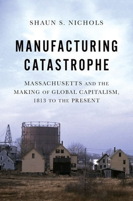 Manufacturing Catastrophe: Massachusetts and the Making of Global Capitalism, 1813 to the Present by Nichols, Shaun S.