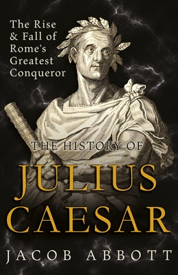 The Rise and Fall of Rome's Greatest Conqueror: The History of Julius Caesar by Abbott, Jacob