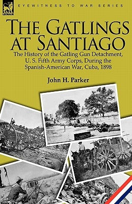 The Gatlings at Santiago: the History of the Gatling Gun Detachment, U. S. Fifth Army Corps, During the Spanish-American War, Cuba, 1898 by Parker, John H.