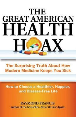 The Great American Health Hoax: The Surprising Truth about How Modern Medicine Keeps You Sick--How to Choose a Healthier, Happier, and Disease-Free Li by Francis, Raymond