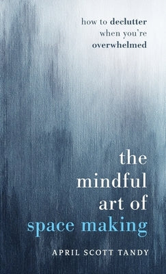 The Mindful Art of Space Making: How to Declutter When You're Overwhelmed by Tandy, April Scott