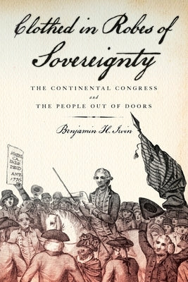 Clothed in Robes of Sovereignty: The Continental Congress and the People Out of Doors by Irvin, Benjamin H.